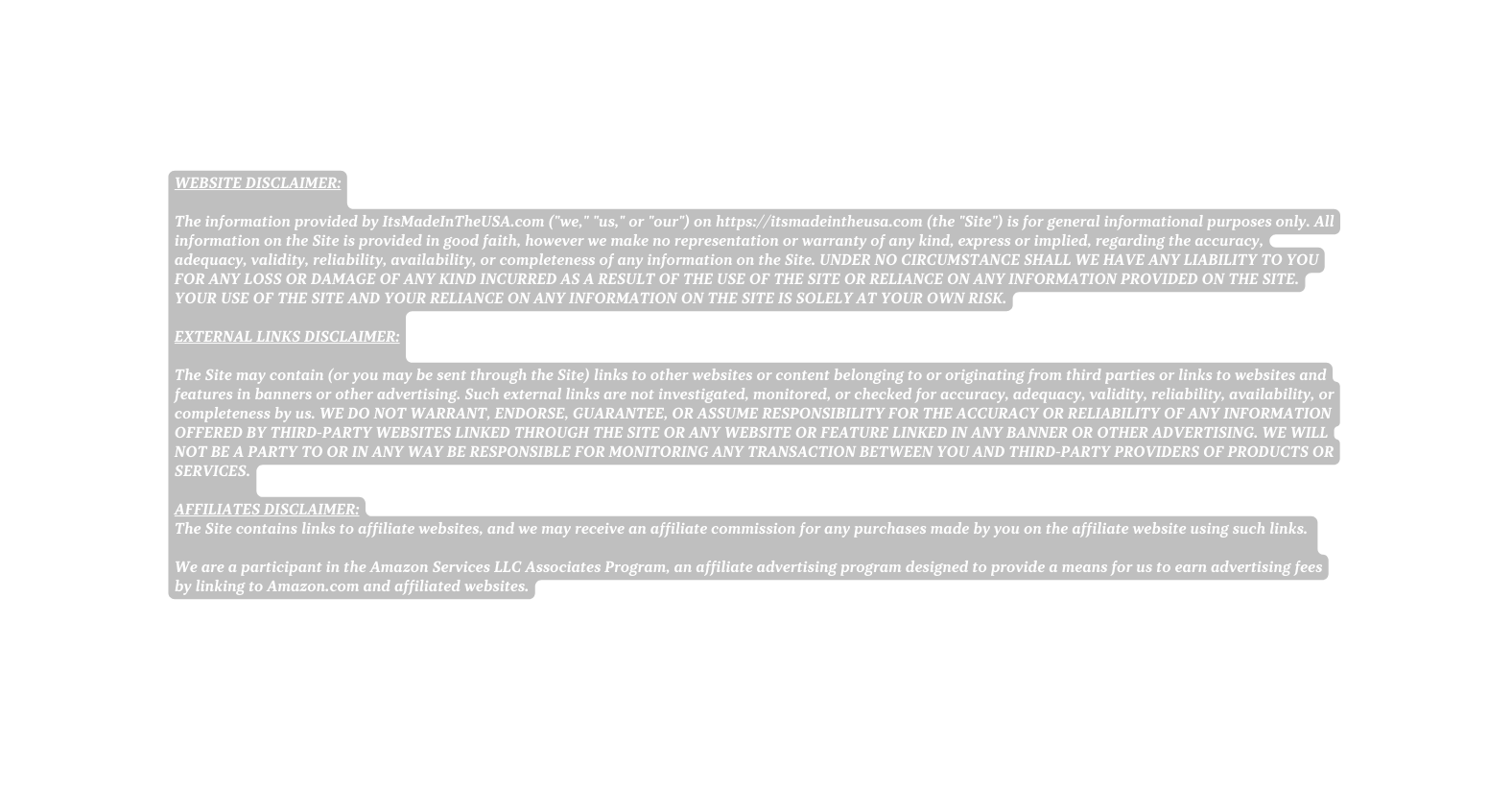 WEBSITE DISCLAIMER The information provided by ItsMadeInTheUSA com we us or our on https itsmadeintheusa com the Site is for general informational purposes only All information on the Site is provided in good faith however we make no representation or warranty of any kind express or implied regarding the accuracy adequacy validity reliability availability or completeness of any information on the Site UNDER NO CIRCUMSTANCE SHALL WE HAVE ANY LIABILITY TO YOU FOR ANY LOSS OR DAMAGE OF ANY KIND INCURRED AS A RESULT OF THE USE OF THE SITE OR RELIANCE ON ANY INFORMATION PROVIDED ON THE SITE YOUR USE OF THE SITE AND YOUR RELIANCE ON ANY INFORMATION ON THE SITE IS SOLELY AT YOUR OWN RISK EXTERNAL LINKS DISCLAIMER The Site may contain or you may be sent through the Site links to other websites or content belonging to or originating from third parties or links to websites and features in banners or other advertising Such external links are not investigated monitored or checked for accuracy adequacy validity reliability availability or completeness by us WE DO NOT WARRANT ENDORSE GUARANTEE OR ASSUME RESPONSIBILITY FOR THE ACCURACY OR RELIABILITY OF ANY INFORMATION OFFERED BY THIRD PARTY WEBSITES LINKED THROUGH THE SITE OR ANY WEBSITE OR FEATURE LINKED IN ANY BANNER OR OTHER ADVERTISING WE WILL NOT BE A PARTY TO OR IN ANY WAY BE RESPONSIBLE FOR MONITORING ANY TRANSACTION BETWEEN YOU AND THIRD PARTY PROVIDERS OF PRODUCTS OR SERVICES AFFILIATES DISCLAIMER The Site contains links to affiliate websites and we may receive an affiliate commission for any purchases made by you on the affiliate website using such links We are a participant in the Amazon Services LLC Associates Program an affiliate advertising program designed to provide a means for us to earn advertising fees by linking to Amazon com and affiliated websites